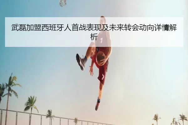 武磊加盟西班牙人首战表现及未来转会动向详情解析